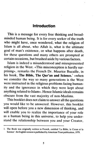 Introduction 
This is a messagefo r broad-mindedh 
This is a message for every free thinking and broad­minded 
umanb eing.I t everys eekero f human being. It is for every seeker of the truth 
who might have, once wondered, what the religion of 
Islam is all about, who Atlah goal of man'se xistenceo, r what happensa fter for theseq uestionsa nd many othersa re prompteda t 
certaino ccasionsb,u t brusheda sideb y variousf actors. 
Islami s indeeda misunderstooadn d religioni n the West. "This misconceptionis sur-prising", 
about. Allah is, what is the ultimate 
man's existence, or happens after death, 
these questions and others are prompted at 
certain occasions, but brushed aside by various factors. 
Islam is indeed a misunderstood and misrepresented 
religion in «This misconception is hardly sur­prising 
r emarkst he FrenchD r. MauriceB ucaille,i n 
», remarks the French Dr. Maurice Bucaille, in 
his book, The Bible, The Qur'an Qurtan and Science. Science..'1 «r when 
when 
we consider considert the he way so many generations generationsis is the West 
were werei instructed nstructedin in the religious religiousp problems roblemsf facing acingh human­ity 
uman-ity 
and the ignorancei n which they were ignorance in kept about 
anything anythingr related elatedt to o IslamIslam".». H Hence enceI Islamic slamicid ideals ealsr remains 
emains 
obscure obscuref from rom the vastm vast majority ajority of non-Muslims. 
Muslims. 
This Thisb booklet ookletd does oesn not otc claim laimt to o answera answer all llt the heq questions 
uestions 
you you would like to be answeredH. answered. However. owever,t this his booklet 
will openb open before eforey you ou a new dimensiono dimension of f thinking, a and 
nd 
will will enabley enable you ou to realizet realize the he importanceo importance of f your role 
as a humanb eingi n this universe, t o help you under-standt 
human being in to under­stand 
the relationship between you Creator. 
he relationshipb etweeny ou and your Creator, 
l. The Book was originally written in French, entitled'La Bible, le Coran et la 
1. written in French, entitled 'La Bible, Ie Coran et la 
Science'. Its English version is published by American Trust publication ,!979. 
Science' . version is published by American Trust publication, 1979. 
5 
 