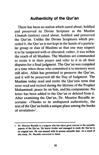 Authenticityo f the Qur'an 
holified 
Authenticity of Our'sn 
There has been no nation which cared about, and preserved its Divine Scripture Ummah (nation) cared about, holified the Qur'an. Unlike the Divine Scriptures pre­ceded 
as the Muslim 
Ilmmah and preserved 
Qur'an. which pre-cededit 
, Qur'ani s kepti n theh andso f a particu-lar 
it, the Qur'an is not kept in the hands of particu­lar 
group or clan of Muslims so that one may suspect 
tamperedw ith alteratedr;a ther,i t wasw ithin 
it to be tampered with or alterated; rather, it was within 
the reach of all Muslims. to recite it in their disputes for a final The Qur'an was compiled 
at a time when those who committed it memory were 
still alive. Allah has promised to preserve the Qur'an, 
and it will be preserved till Judgment. The 
Muslims today read and Qur'anic were read and recited during Muhammad, peace be companions: No 
letter has been added Qur'an After examining the Qur'an, as­certains: 
The Muslims are commanded 
prayer and refer to it in all their 
disputesfo r judgment. T he Qur'anw asc ompiled 
whent hosew ho committedit to memoryw ere 
hasp romisedt o preservet he preservedti ll the Day of JudgmentT. he 
recite the texts that 
the lifetime of the Prophet 
p eaceb e on him, and his companionsN: o 
to the or deleted from it. 
Dr. Maurice Bucaille as-certains: 
..Thanks its undisputed authenticity, the 
a unique place among the books 
revelation't. 
l. Dr. MauriceB ucaillei s a surgeonw ho hast akeng reati nterestin the scientific 
aspectso f the Qur'an. He learnt Arabic and managedt o study the Qur'an in 
iu original tcxt. He was amazed with its precisc scicntific data. As a result of 
this study.D r. Bucaillec onvertedto Islam. 
t0 
«Thanks to text of the Qur'an holds of revelation»l. 
1. Dr. Maurice Bucaille is a surgeon who has taken great interest in scientific 
aspects of the Qur'an. He learnt managed to in 
its original text. He was amazed with its precise scientific As a result of 
this study. Dr. Bucaille converted to Islam. 
10 
 