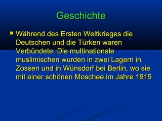 Geschichte


Während des Ersten Weltkrieges die
Deutschen und die Türken waren
Verbündete. Die multinationale
muslimischen wurden in zwei Lagern in
Zossen und in Wünsdorf bei Berlin, wo sie
mit einer schönen Moschee im Jahre 1915

 