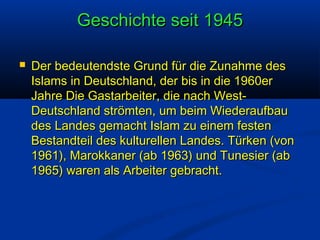 Geschichte seit 1945


Der bedeutendste Grund für die Zunahme des
Islams in Deutschland, der bis in die 1960er
Jahre Die Gastarbeiter, die nach WestDeutschland strömten, um beim Wiederaufbau
des Landes gemacht Islam zu einem festen
Bestandteil des kulturellen Landes. Türken (von
1961), Marokkaner (ab 1963) und Tunesier (ab
1965) waren als Arbeiter gebracht.

 