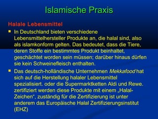 Islamische Praxis
Halale Lebensmittel
 In Deutschland bieten verschiedene
Lebensmittelhersteller Produkte an, die halal sind, also
als islamkonform gelten. Das bedeutet, dass die Tiere,
deren Stoffe ein bestimmtes Produkt beinhaltet,
geschächtet worden sein müssen; darüber hinaus dürfen
sie kein Schweinefleisch enthalten.
 Das deutsch-holländische Unternehmen Mekkafood hat
sich auf die Herstellung halaler Lebensmittel
spezialisiert. oder die Supermarktketten Aldi und Rewe.
zertifiziert werden diese Produkte mit einem „HalalZeichen“, zuständig für die Zertifizierung ist unter
anderem das Europäische Halal Zertifizierungsinstitut
(EHZ)

 