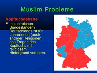 Muslim Probleme
Kopftuchdebatte
 In zahlreichen
Bundesländern
Deutschlands ist für
Lehrerinnen (auch
anderer Religionen)
das Tragen des
Kopftuchs mit
religiösem
Hintergrund verboten.

 