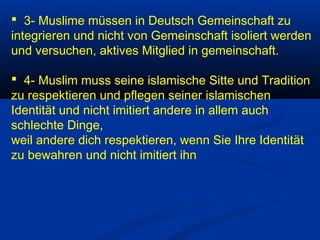  3- Muslime müssen in Deutsch Gemeinschaft zu
integrieren und nicht von Gemeinschaft isoliert werden
und versuchen, aktives Mitglied in gemeinschaft.
 4- Muslim muss seine islamische Sitte und Tradition
zu respektieren und pflegen seiner islamischen
Identität und nicht imitiert andere in allem auch
schlechte Dinge,
weil andere dich respektieren, wenn Sie Ihre Identität
zu bewahren und nicht imitiert ihn

 