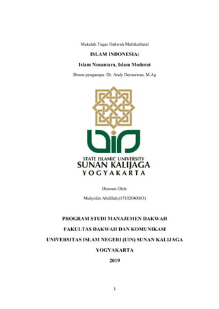 1
Makalah Tugas Dakwah Multikultural
ISLAM INDONESIA:
Islam Nusantara, Islam Moderat
Dosen pengampu: Dr. Andy Dermawan, M.Ag
Disusun Oleh:
Muhyidin Abdillah (17102040083)
PROGRAM STUDI MANAJEMEN DAKWAH
FAKULTAS DAKWAH DAN KOMUNIKASI
UNIVERSITAS ISLAM NEGERI (UIN) SUNAN KALIJAGA
YOGYAKARTA
2019
 