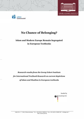 No Chance of Belonging?

  Islam and Modern Europe Remain Segregated
                        in European Textbooks




      Research results from the Georg Eckert Institute

for International Textbook Research on current depictions

         of Islam and Muslims in European textbooks




                                                                                       funded by




 Celler Str. 3 * 38114 Braunschweig * Tel. +49 (0)531 59099-0 * Fax +49 (0)531 59099-99 * info@gei.de *
                                            http://www.gei.de/
 