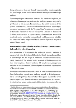 Using references to jihad and the early expansion of the Islamic empire in
the Middle Ages, Islam is also characterized as having expanded through
violence.

Connecting the past with current problems like terror and migration, as
takes place for example in several Austrian textbooks, appears particularly
problematic in this context. In one instance the suicide bombers of the
present are related with the historical spread of Islam in the Middle Ages;
elsewhere, in connection with the "Ottoman Wars," students are prompted
to discuss the construction of a new mosque with a minaret on their school
premises. Muslims living in Austria today are thus associated with armed
conflicts from the past and present, and such warlike expansion is tied to
the "expansion" of the religious liberties of Muslim migrants in the public
sphere (Dorner 2010).

Patterns of Interpretation for Mediaeval Islam – Homogeneous,
Culturally Superior, Stagnating

The presentation of achievements by mediaeval "Muslim" societies is
characteristic of the depictions of Islam in the Middle Ages and establishes
a counterweight for the image of continuous violent confrontation be-
tween Europe and "the Muslim world," as was typical of Crusade narra-
tives for a long time.4 Current textbooks still lack, however, an approach
anchored in historical nuance, introducing first and foremost a perspective
of diversity in Islam.

The alleged uniformity of a Muslim "other" is constructed in demarcation
from Christendom, which in most textbooks can only be defined as an en-
tity as a counterpart to a Muslim "other." This applies in particular to the
current depictions of the Crusades and to the representation of Andalusia,
in which various groups are thoroughly differentiated from one another on


4 Such depictions are in accordance with recommendations from relevant interna-
tional networks for textbook revision: UNESCO Initiative for European-Arabic Dia-
logue "Learning to Live Together" or the Council of Europe (cf. "The Image of the
Other in History teaching" http://www.coe.int, as well as the concept paper by the
North-South Centre http://www.coe.int/t/dg4/nscentre/HT-Lx-Med_en.pdf); Also
forthcoming in 2011: Al-Ashmawi, Fawzia / Dougi, Noureddine / Idrissi, Mostafa Has-
san / Reiss, Wolfram / Riley, Michael / Thurfjell, David: On a Common Path. New
Approaches to Writing History Textbooks in Europe and the Arab-Islamic World, ed.
by UNESCO and the League of the Arab States, Cairo.

                                                                                 10
 