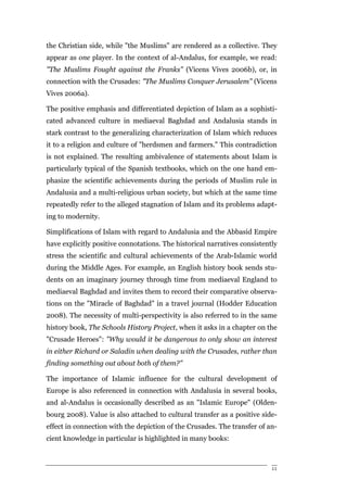 the Christian side, while "the Muslims" are rendered as a collective. They
appear as one player. In the context of al-Andalus, for example, we read:
"The Muslims Fought against the Franks" (Vicens Vives 2006b), or, in
connection with the Crusades: "The Muslims Conquer Jerusalem" (Vicens
Vives 2006a).

The positive emphasis and differentiated depiction of Islam as a sophisti-
cated advanced culture in mediaeval Baghdad and Andalusia stands in
stark contrast to the generalizing characterization of Islam which reduces
it to a religion and culture of "herdsmen and farmers." This contradiction
is not explained. The resulting ambivalence of statements about Islam is
particularly typical of the Spanish textbooks, which on the one hand em-
phasize the scientific achievements during the periods of Muslim rule in
Andalusia and a multi-religious urban society, but which at the same time
repeatedly refer to the alleged stagnation of Islam and its problems adapt-
ing to modernity.

Simplifications of Islam with regard to Andalusia and the Abbasid Empire
have explicitly positive connotations. The historical narratives consistently
stress the scientific and cultural achievements of the Arab-Islamic world
during the Middle Ages. For example, an English history book sends stu-
dents on an imaginary journey through time from mediaeval England to
mediaeval Baghdad and invites them to record their comparative observa-
tions on the "Miracle of Baghdad" in a travel journal (Hodder Education
2008). The necessity of multi-perspectivity is also referred to in the same
history book, The Schools History Project, when it asks in a chapter on the
"Crusade Heroes": "Why would it be dangerous to only show an interest
in either Richard or Saladin when dealing with the Crusades, rather than
finding something out about both of them?"

The importance of Islamic influence for the cultural development of
Europe is also referenced in connection with Andalusia in several books,
and al-Andalus is occasionally described as an "Islamic Europe" (Olden-
bourg 2008). Value is also attached to cultural transfer as a positive side-
effect in connection with the depiction of the Crusades. The transfer of an-
cient knowledge in particular is highlighted in many books:



                                                                           11
 
