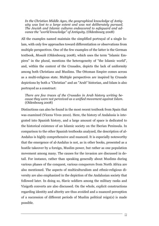 In the Christian Middle Ages, the geographical knowledge of Antiq-
  uity was lost to a large extent and was not deliberately pursued.
  The Jewish and Islamic cultures endeavored to safeguard and ad-
  vance the "world knowledge" of Antiquity. (Oldenbourg 2008)

All the examples named maintain the simplified portrayal of a single Is-
lam, with only few approaches toward differentiation or observations from
multiple perspectives. One of the few examples of the latter is the German
textbook, Mosaik (Oldenbourg 2008), which uses the term "Islamic Em-
pires" in the plural, mentions the heterogeneity of "the Islamic world",
and, within the context of the Crusades, depicts the lack of uniformity
among both Christians and Muslims. The Ottoman Empire comes across
as a multi-religious state. Multiple perspectives are inspired by Crusade
depictions by both a "Christian" and an "Arab" historian, and Islam is also
portrayed as a construct:

  There are few traces of the Crusades in Arab history writing be-
  cause they were not perceived as a unified movement against Islam.
  (Oldenbourg 2008)

Distinctions can also be found in the most recent textbook from Spain that
was examined (Vicens Vives 2010). Here, the history of Andalusia is inte-
grated into Spanish history, and a large amount of space is dedicated to
the historical existence of an Islamic society on the Iberian Peninsula. In
comparison to the other Spanish textbooks analyzed, the description of al-
Andalus is highly comprehensive and nuanced. It is especially noteworthy
that the emergence of al-Andalus is not, as in other books, presented as a
hostile takeover by a foreign, Muslim power, but rather as one population
movement among many. The causes for the invasion are discussed in de-
tail. For instance, rather than speaking generally about Muslims during
various phases of the conquest, various conquerors from North Africa are
also mentioned. The aspects of multiculturalism and ethnic-religious di-
versity are also emphasized in the depiction of the Andalusian society that
followed later. In doing so, Slavic soldiers among the military ranks and
Visigoth converts are also discussed. On the whole, explicit constructions
regarding identity and alterity are thus avoided and a nuanced perception
of a succession of different periods of Muslim political reign(s) is made
possible.


                                                                         12
 
