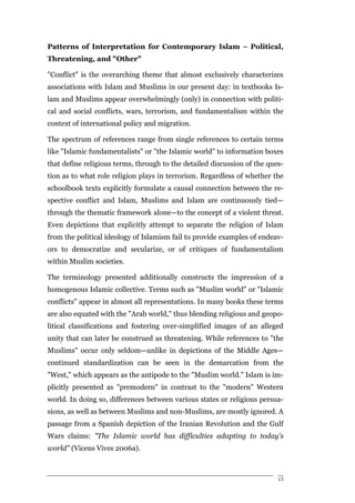 Patterns of Interpretation for Contemporary Islam – Political,
Threatening, and "Other"

"Conflict" is the overarching theme that almost exclusively characterizes
associations with Islam and Muslims in our present day: in textbooks Is-
lam and Muslims appear overwhelmingly (only) in connection with politi-
cal and social conflicts, wars, terrorism, and fundamentalism within the
context of international policy and migration.

The spectrum of references range from single references to certain terms
like "Islamic fundamentalists" or "the Islamic world" to information boxes
that define religious terms, through to the detailed discussion of the ques-
tion as to what role religion plays in terrorism. Regardless of whether the
schoolbook texts explicitly formulate a causal connection between the re-
spective conflict and Islam, Muslims and Islam are continuously tied—
through the thematic framework alone—to the concept of a violent threat.
Even depictions that explicitly attempt to separate the religion of Islam
from the political ideology of Islamism fail to provide examples of endeav-
ors to democratize and secularize, or of critiques of fundamentalism
within Muslim societies.

The terminology presented additionally constructs the impression of a
homogenous Islamic collective. Terms such as "Muslim world" or "Islamic
conflicts" appear in almost all representations. In many books these terms
are also equated with the "Arab world," thus blending religious and geopo-
litical classifications and fostering over-simplified images of an alleged
unity that can later be construed as threatening. While references to "the
Muslims" occur only seldom—unlike in depictions of the Middle Ages—
continued standardization can be seen in the demarcation from the
"West," which appears as the antipode to the "Muslim world." Islam is im-
plicitly presented as "premodern" in contrast to the "modern" Western
world. In doing so, differences between various states or religious persua-
sions, as well as between Muslims and non-Muslims, are mostly ignored. A
passage from a Spanish depiction of the Iranian Revolution and the Gulf
Wars claims: "The Islamic world has difficulties adapting to today's
world" (Vicens Vives 2006a).



                                                                          13
 