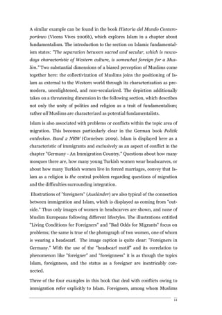A similar example can be found in the book Historia del Mundo Contem-
poráneo (Vicens Vives 2006b), which explores Islam in a chapter about
fundamentalism. The introduction to the section on Islamic fundamental-
ism states: "The separation between sacred and secular, which is nowa-
days characteristic of Western culture, is somewhat foreign for a Mus-
lim." Two substantial dimensions of a biased perception of Muslims come
together here: the collectivization of Muslims joins the positioning of Is-
lam as external to the Western world through its characterization as pre-
modern, unenlightened, and non-secularized. The depiction additionally
takes on a threatening dimension in the following section, which describes
not only the unity of politics and religion as a trait of fundamentalism;
rather all Muslims are characterized as potential fundamentalists.

Islam is also associated with problems or conflicts within the topic area of
migration. This becomes particularly clear in the German book Politik
entdecken. Band 2 NRW (Cornelsen 2009). Islam is displayed here as a
characteristic of immigrants and exclusively as an aspect of conflict in the
chapter "Germany - An Immigration Country." Questions about how many
mosques there are, how many young Turkish women wear headscarves, or
about how many Turkish women live in forced marriages, convey that Is-
lam as a religion is the central problem regarding questions of migration
and the difficulties surrounding integration.

Illustrations of "foreigners" (Ausländer) are also typical of the connection
between immigration and Islam, which is displayed as coming from "out-
side." Thus only images of women in headscarves are shown, and none of
Muslim Europeans following different lifestyles. The illustrations entitled
"Living Conditions for Foreigners" and "Bad Odds for Migrants" focus on
problems; the same is true of the photograph of two women, one of whom
is wearing a headscarf. The image caption is quite clear: "Foreigners in
Germany." With the use of the "headscarf motif" and its correlation to
phenomenon like "foreigner" and "foreignness" it is as though the topics
Islam, foreignness, and the status as a foreigner are inextricably con-
nected.

Three of the four examples in this book that deal with conflicts owing to
immigration refer explicitly to Islam. Foreigners, among whom Muslims

                                                                          14
 