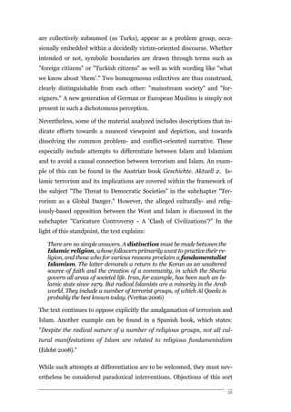 are collectively subsumed (as Turks), appear as a problem group, occa-
sionally embedded within a decidedly victim-oriented discourse. Whether
intended or not, symbolic boundaries are drawn through terms such as
"foreign citizens" or "Turkish citizens" as well as with wording like "what
we know about 'them'." Two homogeneous collectives are thus construed,
clearly distinguishable from each other: "mainstream society" and "for-
eigners." A new generation of German or European Muslims is simply not
present in such a dichotomous perception.

Nevertheless, some of the material analyzed includes descriptions that in-
dicate efforts towards a nuanced viewpoint and depiction, and towards
dissolving the common problem- and conflict-oriented narrative. These
especially include attempts to differentiate between Islam and Islamism
and to avoid a causal connection between terrorism and Islam. An exam-
ple of this can be found in the Austrian book Geschichte. Aktuell 2. Is-
lamic terrorism and its implications are covered within the framework of
the subject "The Threat to Democratic Societies" in the subchapter "Ter-
rorism as a Global Danger." However, the alleged culturally- and relig-
iously-based opposition between the West and Islam is discussed in the
subchapter "Caricature Controversy - A 'Clash of Civilizations'?" In the
light of this standpoint, the text explains:

   There are no simple answers. A distinction must be made between the
   Islamic religion, whose followers primarily want to practice their re-
   ligion, and those who for various reasons proclaim a fundamentalist
   Islamism. The latter demands a return to the Koran as an unaltered
   source of faith and the creation of a community, in which the Sharia
   govern all areas of societal life. Iran, for example, has been such an Is-
   lamic state since 1979. But radical Islamists are a minority in the Arab
   world. They include a number of terrorist groups, of which Al Qaeda is
   probably the best known today. (Veritas 2006)

The text continues to oppose explicitly the amalgamation of terrorism and
Islam. Another example can be found in a Spanish book, which states:
"Despite the radical nature of a number of religious groups, not all cul-
tural manifestations of Islam are related to religious fundamentalism
(Edebé 2008)."

While such attempts at differentiation are to be welcomed, they must nev-
ertheless be considered paradoxical interventions. Objections of this sort

                                                                                15
 