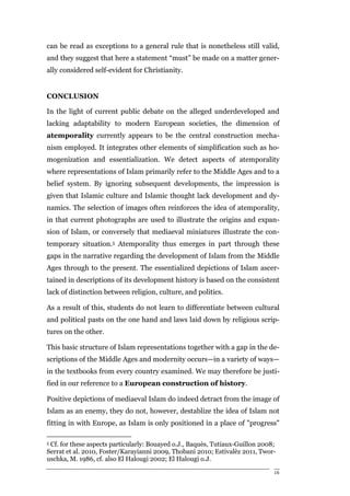 can be read as exceptions to a general rule that is nonetheless still valid,
and they suggest that here a statement “must” be made on a matter gener-
ally considered self-evident for Christianity.


CONCLUSION

In the light of current public debate on the alleged underdeveloped and
lacking adaptability to modern European societies, the dimension of
atemporality currently appears to be the central construction mecha-
nism employed. It integrates other elements of simplification such as ho-
mogenization and essentialization. We detect aspects of atemporality
where representations of Islam primarily refer to the Middle Ages and to a
belief system. By ignoring subsequent developments, the impression is
given that Islamic culture and Islamic thought lack development and dy-
namics. The selection of images often reinforces the idea of atemporality,
in that current photographs are used to illustrate the origins and expan-
sion of Islam, or conversely that mediaeval miniatures illustrate the con-
temporary situation.5 Atemporality thus emerges in part through these
gaps in the narrative regarding the development of Islam from the Middle
Ages through to the present. The essentialized depictions of Islam ascer-
tained in descriptions of its development history is based on the consistent
lack of distinction between religion, culture, and politics.

As a result of this, students do not learn to differentiate between cultural
and political pasts on the one hand and laws laid down by religious scrip-
tures on the other.

This basic structure of Islam representations together with a gap in the de-
scriptions of the Middle Ages and modernity occurs—in a variety of ways—
in the textbooks from every country examined. We may therefore be justi-
fied in our reference to a European construction of history.

Positive depictions of mediaeval Islam do indeed detract from the image of
Islam as an enemy, they do not, however, destablize the idea of Islam not
fitting in with Europe, as Islam is only positioned in a place of "progress"

5Cf. for these aspects particularly: Bouayed o.J., Baquès, Tutiaux-Guillon 2008;
Serrat et al. 2010, Foster/Karayianni 2009, Thobani 2010; Estivalèz 2011, Twor-
uschka, M. 1986, cf. also El Halougi 2002; El Halougi o.J.

                                                                               16
 