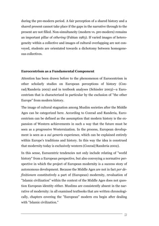 during the pre-modern period. A fair perception of a shared history and a
shared present cannot take place if the gaps in the narrative through to the
present are not filled. Non-simultaneity (modern vs. pre-modern) remains
an important pillar of othering (Fabian 1983). If varied images of hetero-
geneity within a collective and images of cultural overlapping are not con-
veyed, students are orientated towards a dichotomy between homogene-
ous collectives.




Eurocentrism as a Fundamental Component

Attention has been drawn before to the phenomenon of Eurocentrism in
other scholarly studies on European perceptions of history (Con-
rad/Randeria 2002) and in textbook analyses (Schissler 2003)—a Euro-
centrism that is characterized in particular by the exclusion of "the other
Europe" from modern history.

The image of cultural stagnation among Muslim societies after the Middle
Ages can be categorized here. According to Conrad and Randeria, Euro-
centrism can be defined as the assumption that modern history is the ex-
pansion of Western achievements in such a way that the future must be
seen as a progressive Westernization. In the process, European develop-
ment is seen as a sui generis experience, which can be explained entirely
within Europe's traditions and history. In this way the idea is construed
that modernity today is exclusively western (Conrad/Randeria 2002).

In this sense, Eurocentric tendencies not only include relating of "world
history" from a European perspective, but also conveying a normative per-
spective in which the project of European modernity is a success story of
autonomous development. Because the Middle Ages are not in fact per de-
finitionem constitutively a part of (European) modernity, revaluation of
"Islamic civilization" within the context of the Middle Ages does not ques-
tion European identity either. Muslims are consistently absent in the nar-
rative of modernity: in all examined textbooks that are written chronologi-
cally, chapters covering the "European" modern era begin after dealing
with "Islamic civilization."


                                                                          17
 