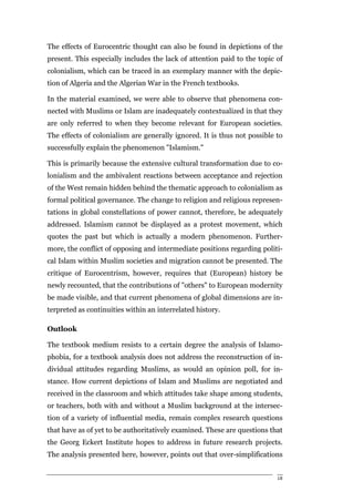The effects of Eurocentric thought can also be found in depictions of the
present. This especially includes the lack of attention paid to the topic of
colonialism, which can be traced in an exemplary manner with the depic-
tion of Algeria and the Algerian War in the French textbooks.

In the material examined, we were able to observe that phenomena con-
nected with Muslims or Islam are inadequately contextualized in that they
are only referred to when they become relevant for European societies.
The effects of colonialism are generally ignored. It is thus not possible to
successfully explain the phenomenon "Islamism."

This is primarily because the extensive cultural transformation due to co-
lonialism and the ambivalent reactions between acceptance and rejection
of the West remain hidden behind the thematic approach to colonialism as
formal political governance. The change to religion and religious represen-
tations in global constellations of power cannot, therefore, be adequately
addressed. Islamism cannot be displayed as a protest movement, which
quotes the past but which is actually a modern phenomenon. Further-
more, the conflict of opposing and intermediate positions regarding politi-
cal Islam within Muslim societies and migration cannot be presented. The
critique of Eurocentrism, however, requires that (European) history be
newly recounted, that the contributions of "others" to European modernity
be made visible, and that current phenomena of global dimensions are in-
terpreted as continuities within an interrelated history.

Outlook

The textbook medium resists to a certain degree the analysis of Islamo-
phobia, for a textbook analysis does not address the reconstruction of in-
dividual attitudes regarding Muslims, as would an opinion poll, for in-
stance. How current depictions of Islam and Muslims are negotiated and
received in the classroom and which attitudes take shape among students,
or teachers, both with and without a Muslim background at the intersec-
tion of a variety of influential media, remain complex research questions
that have as of yet to be authoritatively examined. These are questions that
the Georg Eckert Institute hopes to address in future research projects.
The analysis presented here, however, points out that over-simplifications


                                                                          18
 