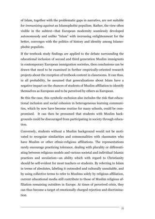 of Islam, together with the problematic gaps in narrative, are not suitable
for immunizing against an Islamophobic populism. Rather, the view often
visible in the subtext—that European modernity seamlessly developed
autonomously and unlike "Islam" with increasing enlightenment for the
better, converges with the politics of history and identity among Islamo-
phobic populists.

If the textbook study findings are applied to the debate surrounding the
educational inclusion of second and third generation Muslim immigrants
in contemporary European immigration societies, then conclusions can be
drawn that need to be examined in further empirically-oriented research
projects about the reception of textbook content in classrooms. It can thus,
in all probability, be assumed that generalizations about Islam have a
negative impact on the chances of students of Muslim affiliation to identify
themselves as European and to be perceived by others as European.

Be this the case, this symbolic exclusion also includes the risk that educa-
tional inclusion and social cohesion in heterogeneous learning communi-
ties, which by now have become routine for many schools, could be com-
promised. It can then be presumed that students with Muslim back-
grounds could be discouraged from participating in society through educa-
tion.

Conversely, students without a Muslim background would not be moti-
vated to recognize similarities and commonalities with classmates who
have Muslim or other ethnic-religious affiliations. The representations
rarely encourage practicing tolerance, dealing with plurality or differenti-
ating between religious models and various societal and individual Islamic
practices and secularism—an ability which with regard to Christianity
should be self-evident for most teachers or students. By referring to Islam
in terms of absolutes, labeling it outmoded and culturally unsuitable, and
by using collective terms to refer to Muslims solely by religious affiliation,
current educational media still contribute to those of Muslim religious af-
filiation remaining outsiders in Europe. At times of perceived crisis, they
can thus become a target of emotionally charged rejection and discrimina-
tion.



                                                                            19
 