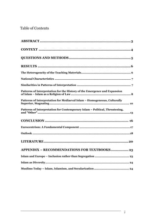 Table of Contents


ABSTRACT ....................................................................................... 3

CONTEXT ........................................................................................ 4

QUESTIONS AND METHODS ........................................................... 5

RESULTS ......................................................................................... 6
The Heterogeneity of the Teaching Materials.......................................................... 6

National Characteristics ......................................................................................... 7

Similarities in Patterns of Interpretation ............................................................... 7

Patterns of Interpretation for the History of the Emergence and Expansion
of Islam – Islam as a Religion of Law ...................................................................... 8

Patterns of Interpretation for Mediaeval Islam – Homogeneous, Culturally
Superior, Stagnating ............................................................................................. 10

Patterns of Interpretation for Contemporary Islam – Political, Threatening,
and "Other" ............................................................................................................13


CONCLUSION ................................................................................ 16
Eurocentrism: A Fundamental Component ........................................................... 17

Outlook ..................................................................................................................18


LITERATURE .................................................................................20

APPENDIX – RECOMMENDATIONS FOR TEXTBOOKS................. 23
Islam and Europe – Inclusion rather than Segregation ........................................ 23

Islam as Diversity.................................................................................................. 24

Muslims Today – Islam, Islamism, and Secularization ......................................... 24




                                                                                                                  2
 