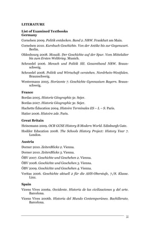 LITERATURE

List of Examined Textbooks
Germany
Cornelsen 2009. Politik entdecken. Band 2. NRW. Frankfurt am Main.
Cornelsen 2010. Kursbuch Geschichte. Von der Antike bis zur Gegenwart.
    Berlin.
Oldenbourg 2008. Mosaik. Der Geschichte auf der Spur. Vom Mittelalter
    bis zum Ersten Weltkrieg. Munich.
Schroedel 2006. Mensch und Politik SII. Gesamtband NRW. Braun-
     schweig.
Schroedel 2008. Politik und Wirtschaft verstehen. Nordrhein-Westfalen.
     Braunschweig.
Westermann 2005. Horizonte 7. Geschichte Gymnasium Bayern. Braun-
    schweig.

France
Bordas 2005. Historie Géographie 5e. Sejer.
Bordas 2007. Historie Géographie 3e. Sejer.
Hachette Éducation 2004. Histoire Terminales ES – L – S. Paris.
Hatier 2006. Histoire 2de. Paris.

Great Britain
Heinemann 2009. OCR GCSE History B Modern World. Edinburgh Gate.
Hodder Education 2008. The Schools History Project: History Year 7.
    London.

Austria
Dorner 2010. ZeitenBlicke 2. Vienna.
Dorner 2010. ZeitenBlicke 3. Vienna.
ÖBV 2007. Geschichte und Geschehen 2. Vienna.
ÖBV 2008. Geschichte und Geschehen 3. Vienna.
ÖBV 2009. Geschichte und Geschehen 4. Vienna.
Veritas 2006. Geschichte aktuell 2 für die AHS-Oberstufe, 7./8. Klasse.
     Linz.

Spain
Vicens Vives 2006a. Occidente. Historia de las civilizaciones y del arte.
     Barcelona.
Vicens Vives 2006b. Historia del Mundo Contemporáneo. Bachillerato.
     Barcelona.



                                                                       20
 