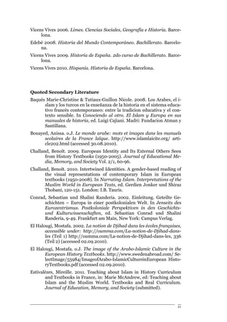 Vicens Vives 2006. Limes. Ciencias Sociales, Geografía e Historia. Barce-
     lona.
Edebé 2008. Historia del Mundo Contemporáneo. Bachillerato. Barcelo-
    na.
Vicens Vives 2009. Historia de España. 2do curso de Bachillerato. Barce-
     lona.
Vicens Vives 2010. Hispania. Historia de España. Barcelona.




Quoted Secondary Literature
Baquès Marie-Christine & Tutiaux-Guillon Nicole. 2008. Los Arabes, el i-
      slam y los turcos en la enseñanza de la historia en el sistema educa-
      tivo francès contemporaneo: entre la tradicion educativa y el con-
      texto sensible. In Conociendo al otro. El Islam y Europa en sus
      manuales de historia, ed. Luigi Cajiani. Madri: Fundacion Atman y
      Santillana.
Bouayed, Anissa. o.J. Le monde arabe: mots et images dans les manuels
      scolaires de la France laïque. http://www.islamlaicite.org/ arti-
      cle202.html (accessed 30.08.2010).
Challand, Benoît. 2009. European Identity and Its External Others Seen
       from History Textbooks (1950-2005). Journal of Educational Me-
       dia, Memory, and Society Vol. 2/1, 60-96.
Challand, Benoît. 2010. Intertwined Identities. A gender-based reading of
       the visual representations of contemporary Islam in European
       textbooks (1950-2008). In Narrating Islam. Interpretations of the
       Muslim World in European Texts, ed. Gerdien Jonker und Shiraz
       Thobani, 120-151. London: I.B. Tauris.
Conrad, Sebastian und Shalini Randeria. 2002. Einleitung. Geteilte Ge-
      schichten – Europa in einer postkolonialen Welt. In Jenseits des
      Eurozentrismus. Postkoloniale Perspektiven in den Geschichts-
      und Kulturwissenschaften, ed. Sebastian Conrad und Shalini
      Randeria, 9-49. Frankfurt am Main, New York: Campus Verlag.
El Halougi, Mostafa. 2002. La notion de Djihad dans les écoles françaises,
       accessible under: http://oumma.com/La-notion-de-Djihad-dans-
       les (Teil 1) http://oumma.com/La-notion-de-Djihad-dans-les, 336
       (Teil 2) (accessed 02.09.2010).
El Halougi, Mostafa. o.J. The image of the Arabo-Islamic Culture in the
       European History Textbooks. http://www.swedenabroad.com/ Se-
       lectImage/55984/ImageofArabo-IslamicCultureinEuropean Histo-
       ryTextbooks.pdf (accessed 02.09.2010).
Estivalèzes, Mireille. 2011. Teaching about Islam in History Curriculum
       and Textbooks in France, in: Marie McAndrew, ed: Teaching about
       Islam and the Muslim World. Textbooks and Real Curriculum.
       Journal of Education, Memory, and Society (submitted).



                                                                         21
 