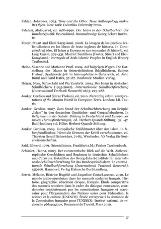 Fabian, Johannes. 1983. Time and the Other. How Anthropology makes
       its Object. New York: Columbia University Press.
Falaturi, Abdoljavad, ed. 1986-1990. Der Islam in den Schulbüchern der
       Bundesrepublik Deutschland. Braunschweig: Georg Eckert Institu-
       te.
Foster, Stuart and Eleni Karayianni. 2008. La imagen de los pueblos ára-
       be-islámicos en los libros de texto ingleses de historia. In Cono-
       ciendo al otro. El Islam y Europa en sus manuales de historia, ed.
       Luigi Cajani, 279–331. Madrid: Santillana [Foster, Stuart and Eleni
       Karayianni,: Portrayals of Arab-Islamic Peoples in English History
       Textbooks].
Heine, Susanne und Marianne Pratl. 2009. Auf holprigen Wegen. Die Dar-
       stellung des Islams in österreichischen Schulbüchern, Subject
       History, Gradelevels 5-8. In Islamophobie in Österreich, ed. John
       Bunzl und Farid Hafez, 57–87. Innsbruck: Studien-Verlag.
Ihtiyar, Neşe, Safiye Jalil and Pia Zumbrik. 2004. Der Islam in deutschen
        Schulbüchern (1995-2002). Internationale Schulbuchforschung
        (International Textbook Research) 26/3: 223-288.
Jonker, Gerdien and Shiraz Thobani, ed. 2010. Narrating Islam. Interpre-
      tations of the Muslim World in European Texts. London: I.B. Tau-
      ris.
Jonker, Gerdien. 2007. Zum Stand der Schulbuchforschung am Beispiel
      „Islam" in den deutschen Geschichts- und Geografiebuchern. In
      Religionen in der Schule. Bildung in Deutschland und Europa vor
      neuen Herausforderungen, ed. Herbert-Quandt-Stiftung, 34 -47.
      Bad Homburg v.d. Höhe: Herbert-Quandt-Stiftung.
Jonker, Gerdien. 2009. Europäische Erzählmuster über den Islam. In Is-
      lamfeindlichkeit. Wenn die Grenzen der Kritik verschwimmen, ed.
      Thorsten Gerald Schneiders, 71-85. Wiesbaden: VS Verlag für Sozi-
      alwissenschaften.
Said, Edward. 1979. Orientalismus. Frankfurt a.M.: Fischer Taschenbuch.
Schissler, Hanna. 2003. Der eurozentrische Blick auf die Welt. Außereu-
       ropäische Geschichten und Regionen in deutschen Schulbüchern
       und Curricula. Gutachten des Georg-Eckert-Instituts für internati-
       onale Schulbuchforschung für das Bundespräsidialamt. In Interna-
       tionale Schulbuchforschung (International Textbook Research),
       155-166. Hannover: Verlag Hahnsche Buchhandlung.
Serrat, Mélanie, Béatrice Hugédé and Jaqueline Costa-Lascoux. 2010. Le
        monde arabo-musulman dans les manuels scolaires français. His-
        toire, géographie, éducation civique, français. Étude comparative
        des manuels scolaires dans le cadre du dialogue euro-arabe, coor-
        données conjointement par les commissions française et maro-
        caine pour l’Organisation des Nations unies pour l’éducation, la
        science et la culture (UNESCO). Étude entreprise à la demande de
        la Commission française pour l’UNESCO. Institut national de re-
        cherche pédagogique, Document de Travail, Mars 2010.



                                                                        22
 