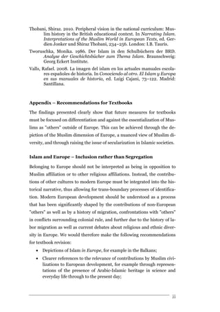 Thobani, Shiraz. 2010. Peripheral vision in the national curriculum: Mus-
      lim history in the British educational context. In Narrating Islam.
      Interpretations of the Muslim World in European Texts, ed. Ger-
      dien Jonker und Shiraz Thobani, 234–256. London: I.B. Tauris.
Tworuschka, Monika. 1986. Der Islam in den Schulbüchern der BRD.
      Analyse der Geschichtsbücher zum Thema Islam. Braunschweig:
      Georg Eckert Institute.
Valls, Rafael. 2008. La imagen del islam en los actuales manuales escola-
        res españoles de historia. In Conociendo al otro. El Islam y Europa
        en sus manuales de historia, ed. Luigi Cajani, 73–122. Madrid:
        Santillana.



Appendix – Recommendations for Textbooks

The findings presented clearly show that future measures for textbooks
must be focused on differentiation and against the essentialization of Mus-
lims as "others" outside of Europe. This can be achieved through the de-
piction of the Muslim dimension of Europe, a nuanced view of Muslim di-
versity, and through raising the issue of secularization in Islamic societies.


Islam and Europe – Inclusion rather than Segregation

Belonging to Europe should not be interpreted as being in opposition to
Muslim affiliation or to other religious affiliations. Instead, the contribu-
tions of other cultures to modern Europe must be integrated into the his-
torical narrative, thus allowing for trans-boundary processes of identifica-
tion. Modern European development should be understood as a process
that has been significantly shaped by the contributions of non-European
"others" as well as by a history of migration, confrontations with "others"
in conflicts surrounding colonial rule, and further due to the history of la-
bor migration as well as current debates about religious and ethnic diver-
sity in Europe. We would therefore make the following recommendations
for textbook revision:
   •   Depictions of Islam in Europe, for example in the Balkans;
   •   Clearer references to the relevance of contributions by Muslim civi-
       lizations to European development, for example through represen-
       tations of the presence of Arabic-Islamic heritage in science and
       everyday life through to the present day;



                                                                            23
 