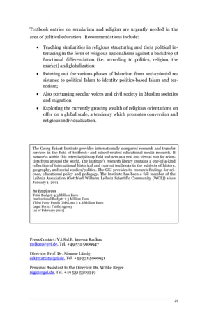 Textbook entries on secularism and religion are urgently needed in the
area of political education. Recommendations include:

   •   Teaching similarities in religious structuring and their political in-
       terlacing in the form of religious nationalisms against a backdrop of
       functional differentiation (i.e. according to politics, religion, the
       market) and globalization;
   •   Pointing out the various phases of Islamism from anti-colonial re-
       sistance to political Islam to identity politics-based Islam and ter-
       rorism;
   • Also portraying secular voices and civil society in Muslim societies
     and migration;
   •   Exploring the currently growing wealth of religious orientations on
       offer on a global scale, a tendency which promotes conversion and
       religious individualization.




 The Georg Eckert Institute provides internationally compared research and transfer
 services in the field of textbook- and school-related educational media research. It
 networks within this interdisciplinary field and acts as a real and virtual hub for scien-
 tists from around the world. The institute's research library contains a one-of-a-kind
 collection of international historical and current textbooks in the subjects of history,
 geography, and social studies/politics. The GEI provides its research findings for sci-
 ence, educational policy and pedagogy. The Institute has been a full member of the
 Leibniz Association (Gottfried Wilhelm Leibniz Scientific Community (WGL)) since
 January 1, 2011.

 80 Employees
 Total Budget: 4.3 Million Euro
 Institutional Budget: 2.5 Million Euro
 Third Party Funds (DFG, etc.): 1.8 Million Euro
 Legal Form: Public Agency
 [as of February 2011]




Press Contact: V.i.S.d.P. Verena Radkau
radkau@gei.de, Tel. +49 531 5909947

Director: Prof. Dr. Simone Lässig
sekretariat@gei.de, Tel. +49 531 5909951

Personal Assistant to the Director: Dr. Wibke Reger
reger@gei.de, Tel. +49 531 5909949




                                                                                          25
 