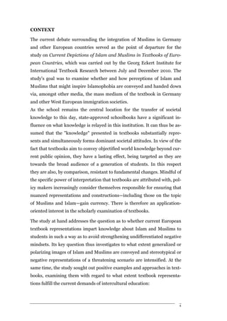 CONTEXT

The current debate surrounding the integration of Muslims in Germany
and other European countries served as the point of departure for the
study on Current Depictions of Islam and Muslims in Textbooks of Euro-
pean Countries, which was carried out by the Georg Eckert Institute for
International Textbook Research between July and December 2010. The
study's goal was to examine whether and how perceptions of Islam and
Muslims that might inspire Islamophobia are conveyed and handed down
via, amongst other media, the mass medium of the textbook in Germany
and other West European immigration societies.
As the school remains the central location for the transfer of societal
knowledge to this day, state-approved schoolbooks have a significant in-
fluence on what knowledge is relayed in this institution. It can thus be as-
sumed that the "knowledge" presented in textbooks substantially repre-
sents and simultaneously forms dominant societal attitudes. In view of the
fact that textbooks aim to convey objectified world knowledge beyond cur-
rent public opinion, they have a lasting effect, being targeted as they are
towards the broad audience of a generation of students. In this respect
they are also, by comparison, resistant to fundamental changes. Mindful of
the specific power of interpretation that textbooks are attributed with, pol-
icy makers increasingly consider themselves responsible for ensuring that
nuanced representations and constructions—including those on the topic
of Muslims and Islam—gain currency. There is therefore an application-
oriented interest in the scholarly examination of textbooks.

The study at hand addresses the question as to whether current European
textbook representations impart knowledge about Islam and Muslims to
students in such a way as to avoid strengthening undifferentiated negative
mindsets. Its key question thus investigates to what extent generalized or
polarizing images of Islam and Muslims are conveyed and stereotypical or
negative representations of a threatening scenario are intensified. At the
same time, the study sought out positive examples and approaches in text-
books, examining them with regard to what extent textbook representa-
tions fulfill the current demands of intercultural education:



                                                                            4
 