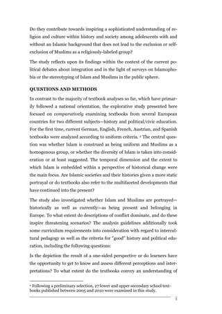 Do they contribute towards inspiring a sophisticated understanding of re-
ligion and culture within history and society among adolescents with and
without an Islamic background that does not lead to the exclusion or self-
exclusion of Muslims as a religiously-labeled group?

The study reflects upon its findings within the context of the current po-
litical debates about integration and in the light of surveys on Islamopho-
bia or the stereotyping of Islam and Muslims in the public sphere.

QUESTIONS AND METHODS

In contrast to the majority of textbook analyses so far, which have primar-
ily followed a national orientation, the explorative study presented here
focused on comparatively examining textbooks from several European
countries for two different subjects—history and political/civic education.
For the first time, current German, English, French, Austrian, and Spanish
textbooks were analyzed according to uniform criteria. 2 The central ques-
tion was whether Islam is construed as being uniform and Muslims as a
homogenous group, or whether the diversity of Islam is taken into consid-
eration or at least suggested. The temporal dimension and the extent to
which Islam is embedded within a perspective of historical change were
the main focus. Are Islamic societies and their histories given a more static
portrayal or do textbooks also refer to the multifaceted developments that
have continued into the present?

The study also investigated whether Islam and Muslims are portrayed—
historically as well as currently—as being present and belonging in
Europe. To what extent do descriptions of conflict dominate, and do these
inspire threatening scenarios? The analysis guidelines additionally took
some curriculum requirements into consideration with regard to intercul-
tural pedagogy as well as the criteria for "good" history and political edu-
cation, including the following questions:

Is the depiction the result of a one-sided perspective or do learners have
the opportunity to get to know and assess different perceptions and inter-
pretations? To what extent do the textbooks convey an understanding of


2Following a preliminary selection, 27 lower and upper secondary school text-
books published between 2005 and 2010 were examined in this study.

                                                                                5
 