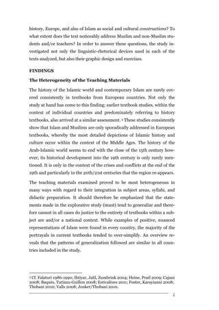 history, Europe, and also of Islam as social and cultural constructions? To
what extent does the text noticeably address Muslim and non-Muslim stu-
dents and/or teachers? In order to answer these questions, the study in-
vestigated not only the linguistic-rhetorical devices used in each of the
texts analyzed, but also their graphic design and exercises.

FINDINGS

The Heterogeneity of the Teaching Materials

The history of the Islamic world and contemporary Islam are rarely cov-
ered consistently in textbooks from European countries. Not only the
study at hand has come to this finding; earlier textbook studies, within the
context of individual countries and predominately referring to history
textbooks, also arrived at a similar assessment. 3 These studies consistently
show that Islam and Muslims are only sporadically addressed in European
textbooks, whereby the most detailed depictions of Islamic history and
culture occur within the context of the Middle Ages. The history of the
Arab-Islamic world seems to end with the close of the 15th century how-
ever; its historical development into the 19th century is only rarely men-
tioned. It is only in the context of the crises and conflicts at the end of the
19th and particularly in the 20th/21st centuries that the region re-appears.

The teaching materials examined proved to be most heterogeneous in
many ways with regard to their integration in subject areas, syllabi, and
didactic preparation. It should therefore be emphasized that the state-
ments made in the explorative study (must) tend to generalize and there-
fore cannot in all cases do justice to the entirety of textbooks within a sub-
ject are and/or a national context. While examples of positive, nuanced
representations of Islam were found in every country, the majority of the
portrayals in current textbooks tended to over-simplify. An overview re-
veals that the patterns of generalization followed are similar in all coun-
tries included in the study.




3Cf. Falaturi 1986-1990; Ihtiyar, Jalil, Zumbrink 2004; Heine, Pratl 2009; Cajani
2008; Baquès, Tutiaux-Guillon 2008; Estivalèzes 2011; Foster, Karayianni 2008;
Thobani 2010; Valls 2008; Jonker/Thobani 2010.

                                                                                6
 