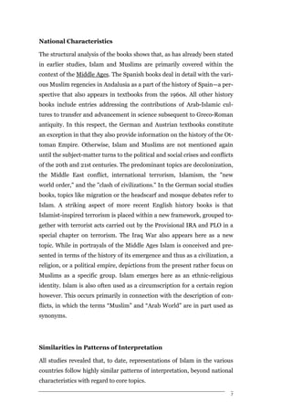 National Characteristics

The structural analysis of the books shows that, as has already been stated
in earlier studies, Islam and Muslims are primarily covered within the
context of the Middle Ages. The Spanish books deal in detail with the vari-
ous Muslim regencies in Andalusia as a part of the history of Spain—a per-
spective that also appears in textbooks from the 1960s. All other history
books include entries addressing the contributions of Arab-Islamic cul-
tures to transfer and advancement in science subsequent to Greco-Roman
antiquity. In this respect, the German and Austrian textbooks constitute
an exception in that they also provide information on the history of the Ot-
toman Empire. Otherwise, Islam and Muslims are not mentioned again
until the subject-matter turns to the political and social crises and conflicts
of the 20th and 21st centuries. The predominant topics are decolonization,
the Middle East conflict, international terrorism, Islamism, the "new
world order," and the "clash of civilizations." In the German social studies
books, topics like migration or the headscarf and mosque debates refer to
Islam. A striking aspect of more recent English history books is that
Islamist-inspired terrorism is placed within a new framework, grouped to-
gether with terrorist acts carried out by the Provisional IRA and PLO in a
special chapter on terrorism. The Iraq War also appears here as a new
topic. While in portrayals of the Middle Ages Islam is conceived and pre-
sented in terms of the history of its emergence and thus as a civilization, a
religion, or a political empire, depictions from the present rather focus on
Muslims as a specific group. Islam emerges here as an ethnic-religious
identity. Islam is also often used as a circumscription for a certain region
however. This occurs primarily in connection with the description of con-
flicts, in which the terms “Muslim” and “Arab World” are in part used as
synonyms.




Similarities in Patterns of Interpretation

All studies revealed that, to date, representations of Islam in the various
countries follow highly similar patterns of interpretation, beyond national
characteristics with regard to core topics.

                                                                              7
 