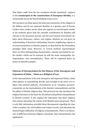 That Islam—aside from the few exceptions already mentioned —appears
as the counterpart to the construction of European identity, is a
commonality across the board (Challand 2009; 2010).

The narratives on Islam ignore the historical coexistence of the religions in
the Balkans and do not represent Muslims as a genuine part of Europe
(Jonker 2007; Jonker 2009). Islam also appears as non-European insofar
as the textbook ignore both the scientific contributions by Muslims still
relevant in the European present, and the post-colonial intercultural de-
bates about democracy, culture, and religion. Students are not given an
understanding of historical relationships between neighboring regions or
of mutual projections in identity projects, as described by the Orientalism
paradigm (Said 1979). Moreover, in current textbook representations
there are three distinguishing characteristics—already ascertained by ear-
lier studies—which can be summed up with the terms atemporality, ho-
mogenization, and essentialization. These will be explained below by
means of selected examples.



Patterns of Interpretation for the History of the Emergence and
Expansion of Islam – Islam as a Religion of Law

In the representations of its early emergence and expansion history, Islam
often appears as materializing directly and overnight in the sense of a re-
ligion with political authority. Presentations of its "inception narrative"
concentrate on the representation of the Koranic commandments and the
five pillars of Muslim religious duty. This portrayal not only introduces the
religious literature as the basis for all cultural and political relinquishment
in Muslim societies; it also inspires the impression that these religious
rules (alone) determine the actions of all Muslims past and present. There
is only little information provided about discrepancies regarding the time
of the revelation, the oral tradition and written records, and ultimately the
nuanced legal codification of religious commandments. There is no discus-
sion of differences between religious commands, their interpretations and
applications .



                                                                              8
 