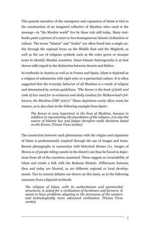This genesis narrative of the emergence and expansion of Islam is tied to
the construction of an imagined collective of Muslims who—such is the
message—in "the Muslim world" live by these rule still today. Many text-
books paint a picture of a more or less homogeneous Islamic civilization or
culture. The terms "Islamic" and "Arabic" are often fused into a single en-
tity through the regional focus on the Middle East and the Maghreb, as
well as the use of religious symbols such as the color green or mosque
icons to identify Muslim countries. Inner-Islamic heterogeneity is at best
shown with regard to the distinction between Sunnis and Shiites.

In textbooks in Austria as well as in France and Spain, Islam is depicted as
a religion of submission with rigid rules or a patriarchal culture. It is often
suggested that the everyday behavior of all Muslims is a result of religion
and determined by certain guidelines: "The Koran is the book of faith and
code of law used for co-existence and daily conduct for Muhammad's fol-
lowers, the Muslims (ÖBV 2007)." These depictions rarely allow room for
nuance, as is also clear in the following example from Spain:

      The Koran is very important in the lives of Muslims, because in
      addition to representing the foundation of the religion, it is also the
      source of Islamic law and judges therefore make decisions based
      on the Koran. (Vicens Vives 2006a)


The connection between such phenomena with the origins and expansion
of Islam is predominantly inspired through the use of images and tense.
Recent photographs in connection with historical themes (i.e. images of
Mecca or of people riding camels in the desert) can thus be found in depic-
tions from all of the countries examined. These suggest an invariability of
Islam and create a link with the Bedouin lifestyle. Differences between
then and today are blurred, as are different regional or local develop-
ments. Ties to current debates are drawn on this basis, as in the following
summary from a Spanish textbook:

  The religion of Islam, with its authoritarian and patriarchal
  structures, is suited for a civilization of herdsmen and farmers. It
  seems to have problems adapting to the structures of the western
  and technologically more advanced civilization. (Vicens Vives
  2006a)



                                                                              9
 