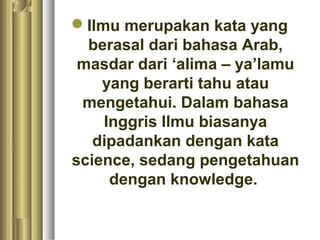 Ilmu merupakan kata yang
  berasal dari bahasa Arab,
 masdar dari ‘alima – ya’lamu
    yang berarti tahu atau
 mengetahui. Dalam bahasa
    Inggris Ilmu biasanya
   dipadankan dengan kata
science, sedang pengetahuan
     dengan knowledge.
 