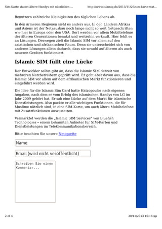Sim-Karte stattet ältere Handys mit nützlichen ...

http://www.islamiq.de/2013/11/26/sim-karte-stat...

Benutzern zahlreiche Kleinigkeiten des täglichen Lebens ab.
In den ärmeren Regionen sieht es anders aus. In den Ländern Afrikas
und Asiens ist der Netzausbau noch lange nicht so weit fortgeschritten
wie hier in Europa oder den USA. Dort werden vor allem Mobiltelefone
der älteren Generationen benutzt und weiterhin verkauft. Hier fehlt es
an Lösungen. Deswegen zielt die Islamic SIM vor allem auf den
asiatischen und afrikanischen Raum. Denn sie unterscheidet sich von
anderen Lösungen allein dadurch, dass sie sowohl auf älteren als auch
neueren Geräten funktioniert.

Islamic SIM füllt eine Lücke
Der Entwickler selbst gibt an, dass die Islamic SIM derzeit von
mehreren Netzbetreibern geprüft wird. Er geht aber davon aus, dass die
Islamic SIM vor allem auf dem afrikanischen Markt funktionieren und
eingeführt werden wird.
Die Idee für die Islamic Sim Card hatte Hatzopoulos nach eigenen
Angaben, nach dem er vom Erfolg des islamischen Handys von LG im
Jahr 2009 gehört hat. Er sah eine Lücke auf dem Markt für islamische
Dienstleistungen. Also packte er alle wichtigen Funktionen, die für
Muslime nützlich sind, in eine SIM-Karte, um auch ältere Mobiltelefone
mit Zusatzfunktionen auszustatten.
Vermarktet werden die „Islamic SIM Services“ von Blueﬁsh
Technologies – einem bekannten Anbieter für SIM-Karten und
Dienstleistungen im Telekommunikationsbereich.
Bitte beachten Sie unsere Netiquette

Name
Email (wird nicht veröﬀentlicht)
Schreiben Sie einen
Kommentar...

2 of 4

30/11/2013 10:16 μμ

 