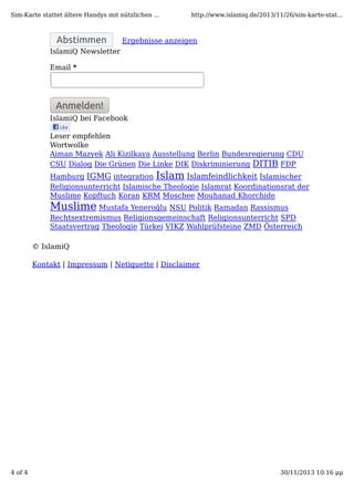 Sim-Karte stattet ältere Handys mit nützlichen ...

Abstimmen

http://www.islamiq.de/2013/11/26/sim-karte-stat...

Ergebnisse anzeigen

IslamiQ Newsletter
Email *

Anmelden!
IslamiQ bei Facebook
Leser empfehlen
Wortwolke
Aiman Mazyek Ali Kizilkaya Ausstellung Berlin Bundesregierung CDU
CSU Dialog Die Grünen Die Linke DIK Diskriminierung DITIB FDP
Hamburg IGMG integration Islam Islamfeindlichkeit Islamischer
Religionsunterricht Islamische Theologie Islamrat Koordinationsrat der
Muslime Kopftuch Koran KRM Moschee Mouhanad Khorchide

Muslime Mustafa Yeneroğlu NSU Politik Ramadan Rassismus
Rechtsextremismus Religionsgemeinschaft Religionsunterricht SPD
Staatsvertrag Theologie Türkei VIKZ Wahlprüfsteine ZMD Österreich
© IslamiQ
Kontakt | Impressum | Netiquette | Disclaimer

4 of 4

30/11/2013 10:16 μμ

 