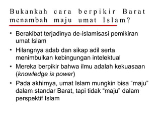 B u k a n k a h
menambah
c a r a
m a j u
b e r p i k i r B a r a t
u m a t I s l a m ?
• Berakibat terjadinya de-islamisasi pemikiran
umat Islam
Hilangnya adab dan sikap adil serta
menimbulkan kebingungan intelektual
Mereka berpikir bahwa ilmu adalah kekuasaan
(knowledge is power)
Pada akhirnya, umat Islam mungkin bisa “maju”
dalam standar Barat, tapi tidak “maju” dalam
perspektif Islam
•
•
•
 