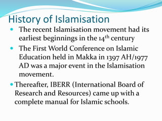 History of Islamisation
 The recent Islamisation movement had its
earliest beginnings in the 14th century
 The First World Conference on Islamic
Education held in Makka in 1397 AH/1977
AD was a major event in the Islamisation
movement.
 Thereafter, IBERR (International Board of
Research and Resources) came up with a
complete manual for Islamic schools.
 