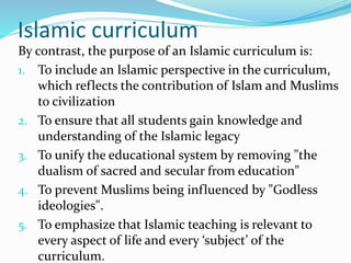 Islamic curriculum
By contrast, the purpose of an Islamic curriculum is:
1. To include an Islamic perspective in the curriculum,
which reflects the contribution of Islam and Muslims
to civilization
2. To ensure that all students gain knowledge and
understanding of the Islamic legacy
3. To unify the educational system by removing "the
dualism of sacred and secular from education"
4. To prevent Muslims being influenced by "Godless
ideologies".
5. To emphasize that Islamic teaching is relevant to
every aspect of life and every ‘subject’ of the
curriculum.
 