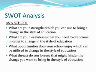SWOT Analysis
AS A SCHOOL
 What are your strengths which you can use to bring a
change in the style of education
 What are your weaknesses that you need to over come
in order to change in the style of education
 What opportunities does your school enjoy which can
be utilised to change in the style of education
 What threats do you foresee that might hinder the
change you want to bring in the style of education
 