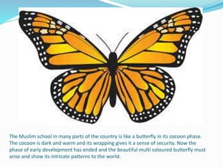The Muslim school in many parts of the country is like a butterfly in its cocoon phase.
The cocoon is dark and warm and its wrapping gives it a sense of security. Now the
phase of early development has ended and the beautiful multi coloured butterfly must
arise and show its intricate patterns to the world.
 
