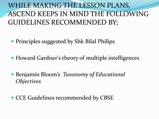 WHILE MAKING THE LESSON PLANS,
ASCEND KEEPS IN MIND THE FOLLOWING
GUIDELINES RECOMMENDED BY;
 Principles suggested by Shk Bilal Philips
 Howard Gardner's theory of multiple intelligences
 Benjamin Bloom’s Taxonomy of Educational
Objectives
 CCE Guidelines recommended by CBSE
 