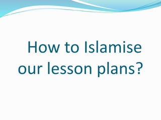 How to Islamise
our lesson plans?
 