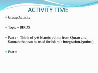 ACTIVITY TIME
 Group Activity
 Topic – BIRDS
 Part 1 - Think of 5-6 Islamic points from Quran and
Sunnah that can be used for Islamic integration.(5mins )
 Part 2 -
 