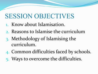 SESSION OBJECTIVES
1. Know about Islamisation.
2. Reasons to Islamise the curriculum
3. Methodology of Islamising the
curriculum.
4. Common difficulties faced by schools.
5. Ways to overcome the difficulties.
 