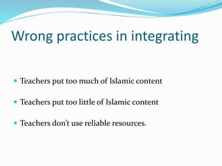 Wrong practices in integrating
 Teachers put too much of Islamic content
 Teachers put too little of Islamic content
 Teachers don’t use reliable resources.
 