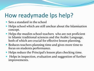 How readymade lps help?
 Sets a standard in the school
 Helps school which are still unclear about the Islamisation
concept.
 Helps the muslim school teachers who are not proficient
in Islamic traditional sciences and the Arabic Language,
both of which are crucial for effective lesson planning.
 Reduces teachers planning time and gives more time to
focus on students performance.
 Helps reduce the Principal’s lesson plan checking time.
 Helps in inspection, evaluation and suggestion of further
improvements.
 