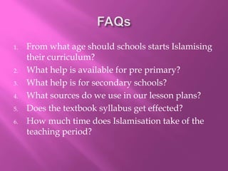 1. From what age should schools starts Islamising
their curriculum?
2. What help is available for pre primary?
3. What help is for secondary schools?
4. What sources do we use in our lesson plans?
5. Does the textbook syllabus get effected?
6. How much time does Islamisation take of the
teaching period?
 