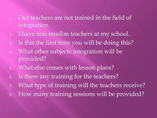 1. Our teachers are not trained in the field of
integration.
2. I have non muslim teachers at my school.
3. Is this the first time you will be doing this?
4. What other subjects integration will be
provided?
5. What else comes with lesson plans?
6. Is there any training for the teachers?
7. What type of training will the teachers receive?
8. How many training sessions will be provided?
 