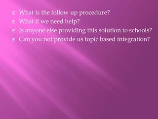  What is the follow up procedure?
 What if we need help?
 Is anyone else providing this solution to schools?
 Can you not provide us topic based integration?
 