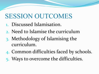SESSION OUTCOMES
1. Discussed Islamisation.
2. Need to Islamise the curriculum
3. Methodology of Islamising the
curriculum.
4. Common difficulties faced by schools.
5. Ways to overcome the difficulties.
 