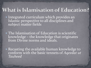  Integrated curriculum which provides an
Islamic perspective to all disciplines and
subject matter fields
 The Islamisation of Education is scientific
knowledge – the knowledge that originates
from Divine norms and ideals.
 Recasting the available human knowledge to
conform with the basic tennets of Aqeedat ut
Tauheed
 
